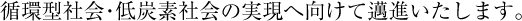 循環型社会・低炭素社会の実現へ向けて邁進いたします。